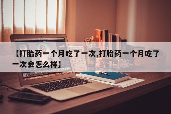 购买米非司酮片打胎药微信【打胎药一个月吃了一次,打胎药一个月吃了一次会怎么样】
