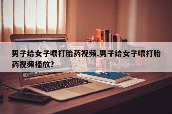 购买米非司酮片打胎药微信男子给女子喂打胎药视频.男子给女子喂打胎药视频播放？