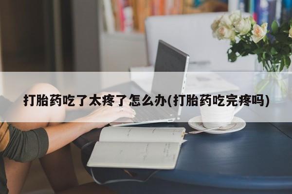 购买米非司酮片打胎药微信打胎药吃了太疼了怎么办(打胎药吃完疼吗)