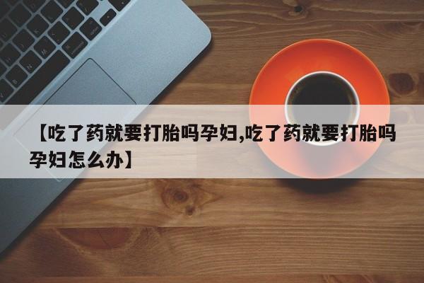 购买米非司酮片打胎药微信【吃了药就要打胎吗孕妇,吃了药就要打胎吗孕妇怎么办】