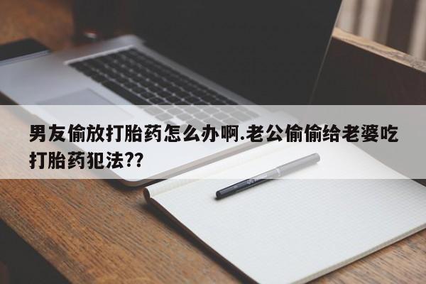 购买米非司酮片打胎药微信男友偷放打胎药怎么办啊.老公偷偷给老婆吃打胎药犯法?？