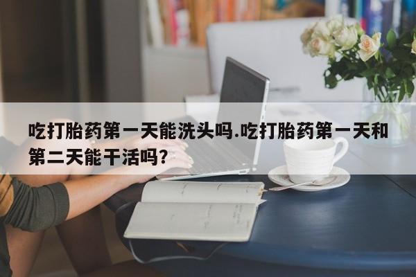购买米非司酮片打胎药微信吃打胎药第一天能洗头吗.吃打胎药第一天和第二天能干活吗？