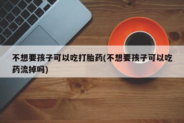 购买米非司酮片打胎药微信不想要孩子可以吃打胎药(不想要孩子可以吃药流掉吗)