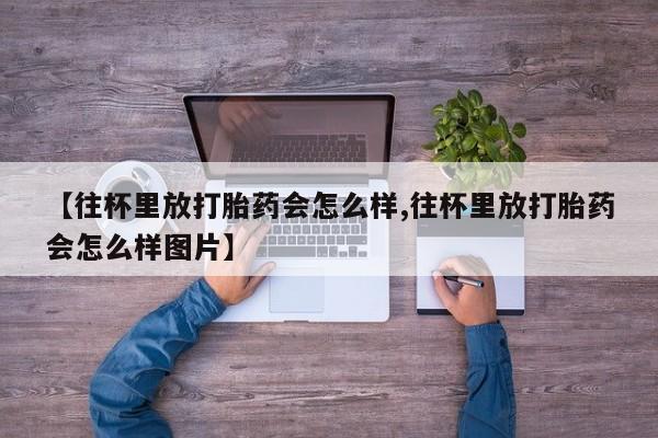 购买米非司酮片打胎药微信【往杯里放打胎药会怎么样,往杯里放打胎药会怎么样图片】