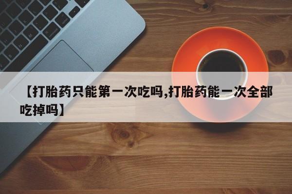 购买米非司酮片打胎药微信【打胎药只能第一次吃吗,打胎药能一次全部吃掉吗】