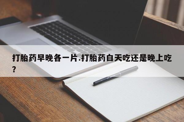购买米非司酮片打胎药微信打胎药早晚各一片.打胎药白天吃还是晚上吃？