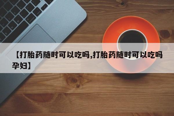 购买米非司酮片打胎药微信【打胎药随时可以吃吗,打胎药随时可以吃吗孕妇】