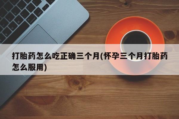 购买米非司酮片打胎药微信打胎药怎么吃正确三个月(怀孕三个月打胎药怎么服用)