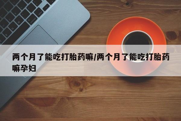 购买米非司酮片打胎药微信两个月了能吃打胎药嘛/两个月了能吃打胎药嘛孕妇