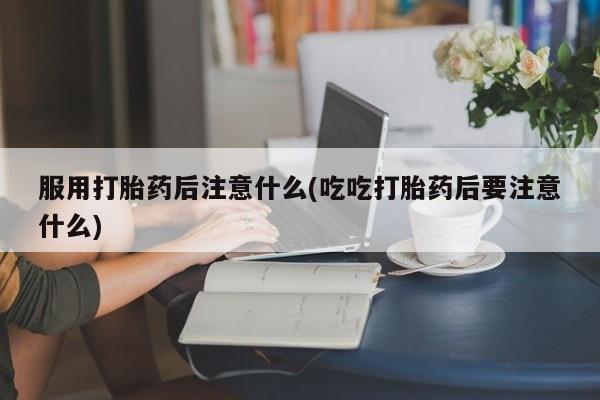 购买米非司酮片打胎药微信服用打胎药后注意什么(吃吃打胎药后要注意什么)