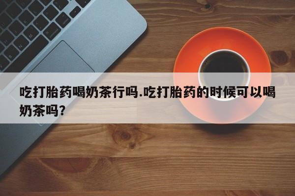 购买米非司酮片打胎药微信吃打胎药喝奶茶行吗.吃打胎药的时候可以喝奶茶吗？