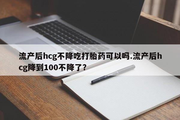 购买米非司酮片打胎药微信流产后hcg不降吃打胎药可以吗.流产后hcg降到100不降了？