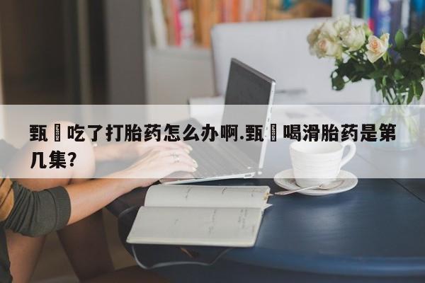 购买米非司酮片打胎药微信甄嬛吃了打胎药怎么办啊.甄嬛喝滑胎药是第几集？