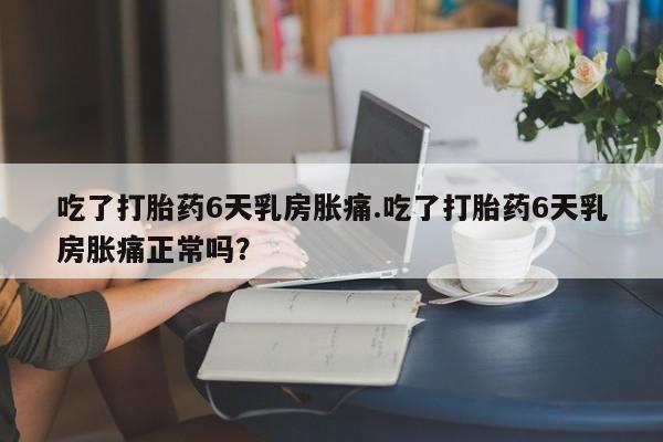 购买米非司酮片打胎药微信吃了打胎药6天乳房胀痛.吃了打胎药6天乳房胀痛正常吗？