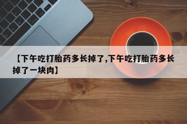 购买米非司酮片打胎药微信【下午吃打胎药多长掉了,下午吃打胎药多长掉了一块肉】