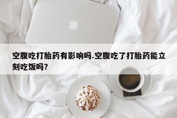 购买米非司酮片打胎药微信空腹吃打胎药有影响吗.空腹吃了打胎药能立刻吃饭吗？