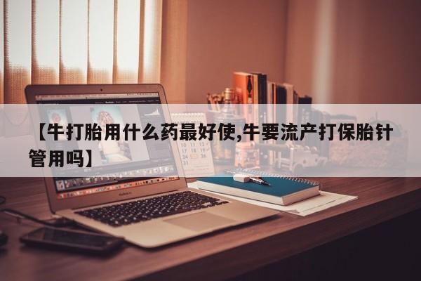 购买米非司酮片打胎药微信【牛打胎用什么药最好使,牛要流产打保胎针管用吗】