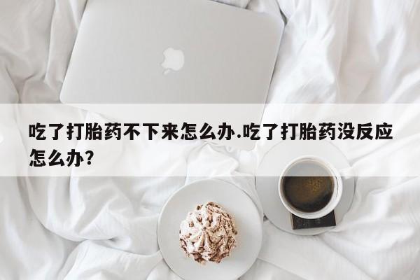 购买米非司酮片打胎药微信吃了打胎药不下来怎么办.吃了打胎药没反应怎么办？