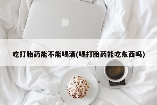 购买米非司酮片打胎药微信吃打胎药能不能喝酒(喝打胎药能吃东西吗)