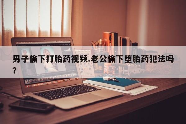 购买米非司酮片打胎药微信男子偷下打胎药视频.老公偷下堕胎药犯法吗？