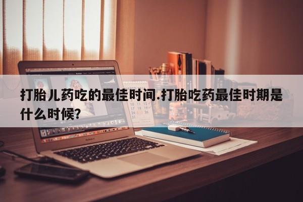 购买米非司酮片打胎药微信打胎儿药吃的最佳时间.打胎吃药最佳时期是什么时候？