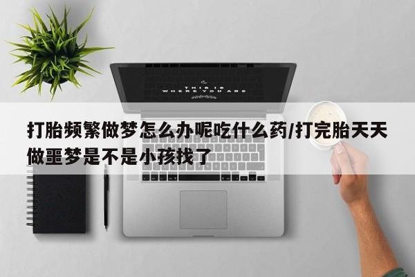 购买米非司酮片打胎药微信打胎频繁做梦怎么办呢吃什么药/打完胎天天做噩梦是不是小孩找了