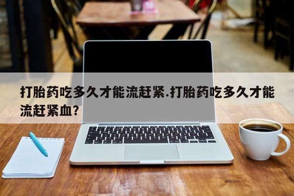 购买米非司酮片打胎药微信打胎药吃多久才能流赶紧.打胎药吃多久才能流赶紧血？