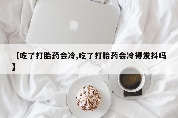 购买米非司酮片打胎药微信【吃了打胎药会冷,吃了打胎药会冷得发抖吗】