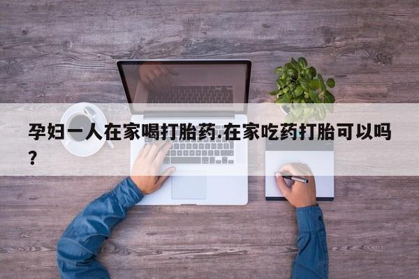 购买米非司酮片打胎药微信孕妇一人在家喝打胎药.在家吃药打胎可以吗？