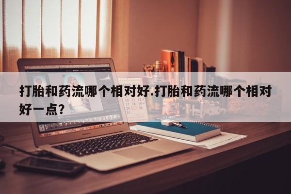 购买米非司酮片打胎药微信打胎和药流哪个相对好.打胎和药流哪个相对好一点？