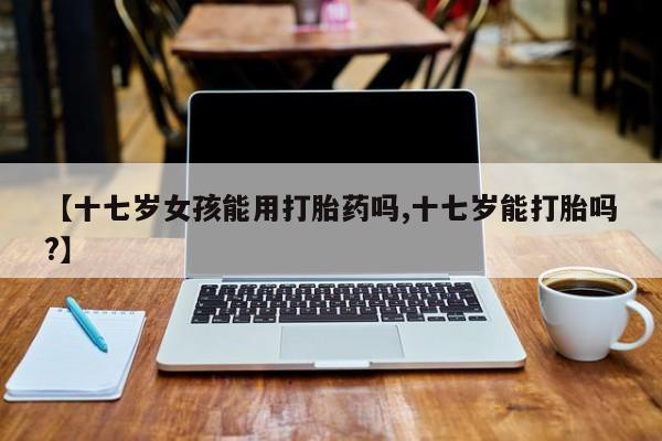购买米非司酮片打胎药微信【十七岁女孩能用打胎药吗,十七岁能打胎吗?】