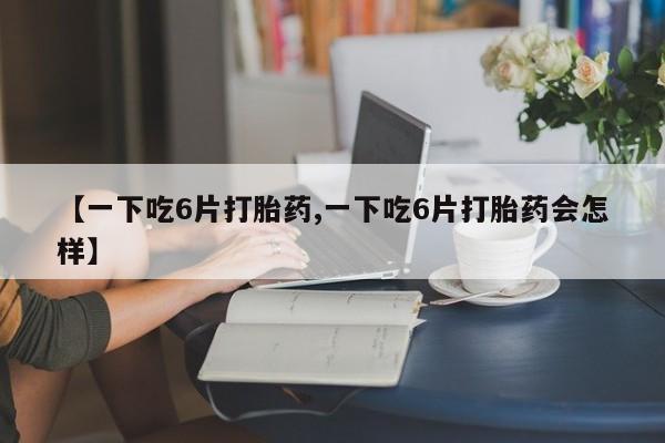 购买米非司酮片打胎药微信【一下吃6片打胎药,一下吃6片打胎药会怎样】