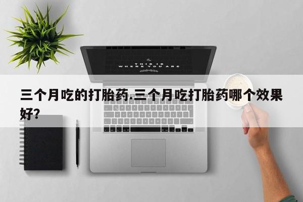 购买米非司酮片打胎药微信三个月吃的打胎药.三个月吃打胎药哪个效果好？
