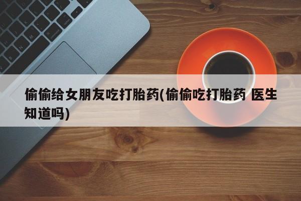 购买米非司酮片打胎药微信偷偷给女朋友吃打胎药(偷偷吃打胎药 医生知道吗)