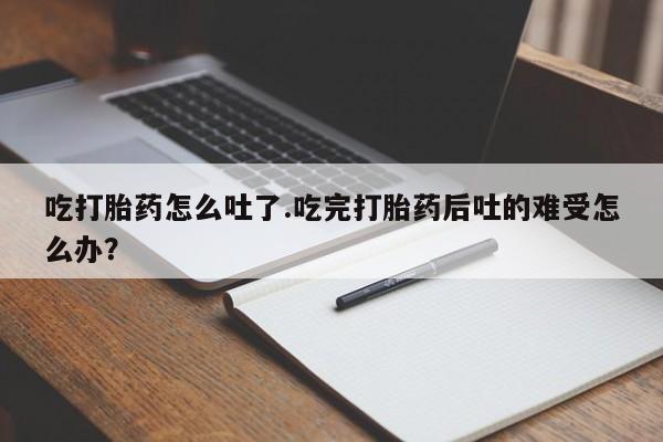 购买米非司酮片打胎药微信吃打胎药怎么吐了.吃完打胎药后吐的难受怎么办？
