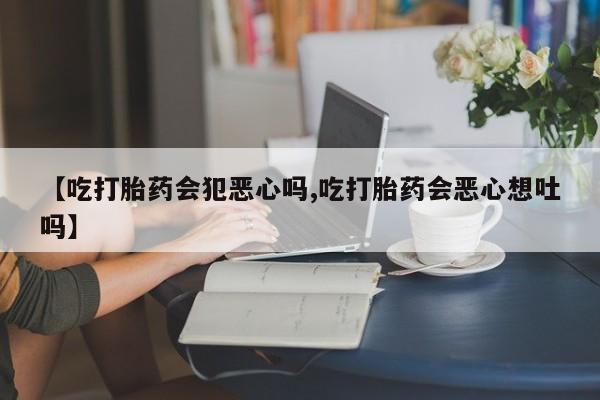 购买米非司酮片打胎药微信【吃打胎药会犯恶心吗,吃打胎药会恶心想吐吗】