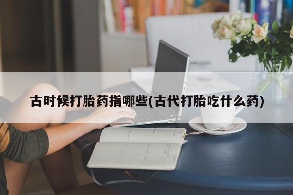购买米非司酮片打胎药微信古时候打胎药指哪些(古代打胎吃什么药)