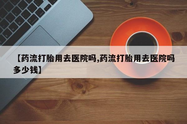 购买米非司酮片打胎药微信【药流打胎用去医院吗,药流打胎用去医院吗多少钱】