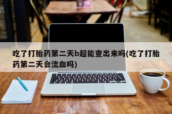 购买米非司酮片打胎药微信吃了打胎药第二天b超能查出来吗(吃了打胎药第二天会流血吗)