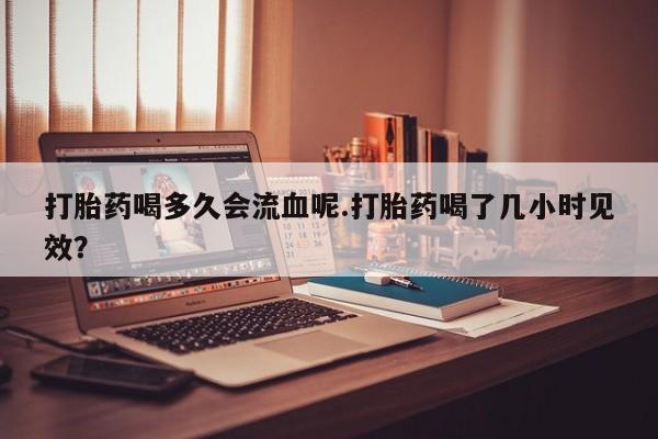 购买米非司酮片打胎药微信打胎药喝多久会流血呢.打胎药喝了几小时见效？