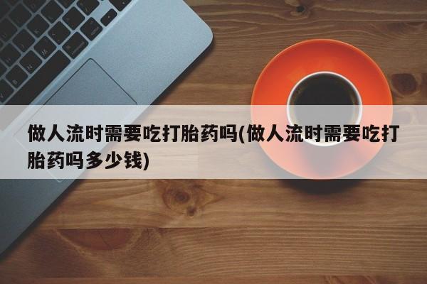 购买米非司酮片打胎药微信做人流时需要吃打胎药吗(做人流时需要吃打胎药吗多少钱)