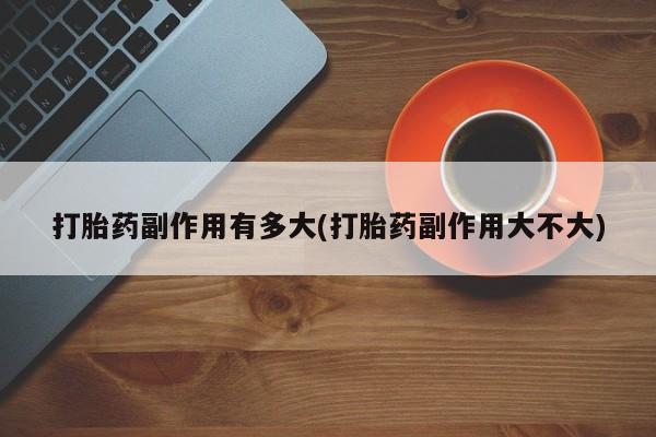购买米非司酮片打胎药微信打胎药副作用有多大(打胎药副作用大不大)