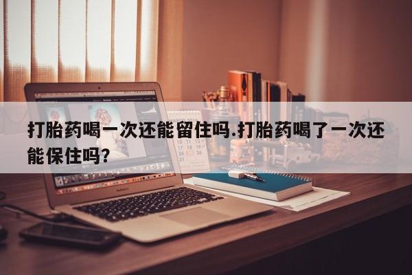 购买米非司酮片打胎药微信打胎药喝一次还能留住吗.打胎药喝了一次还能保住吗？