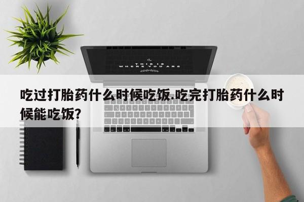 购买米非司酮片打胎药微信吃过打胎药什么时候吃饭.吃完打胎药什么时候能吃饭？