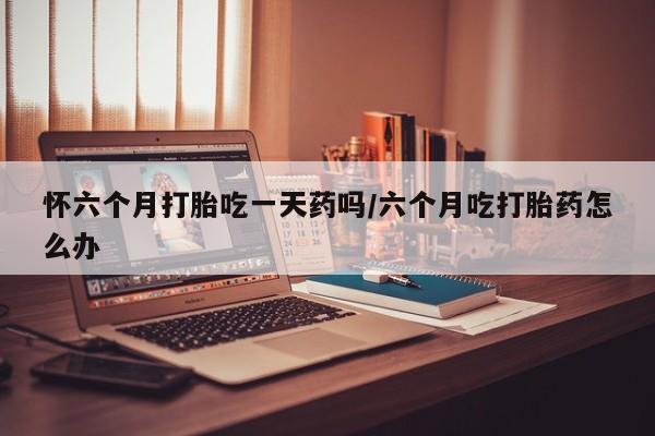 购买米非司酮片打胎药微信怀六个月打胎吃一天药吗/六个月吃打胎药怎么办