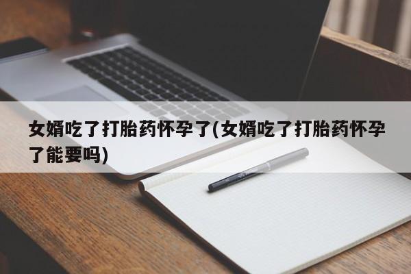 购买米非司酮片打胎药微信女婿吃了打胎药怀孕了(女婿吃了打胎药怀孕了能要吗)