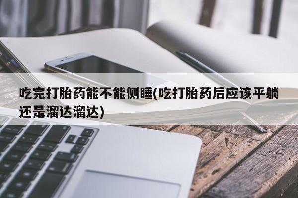购买米非司酮片打胎药微信吃完打胎药能不能侧睡(吃打胎药后应该平躺还是溜达溜达)