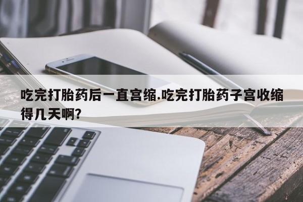 购买米非司酮片打胎药微信吃完打胎药后一直宫缩.吃完打胎药子宫收缩得几天啊？