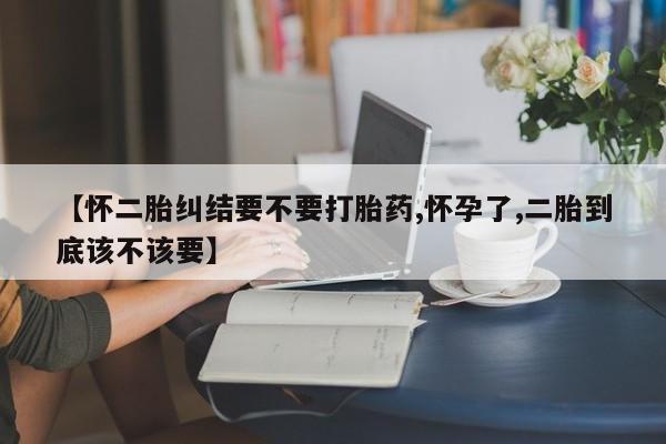 购买米非司酮片打胎药微信【怀二胎纠结要不要打胎药,怀孕了,二胎到底该不该要】